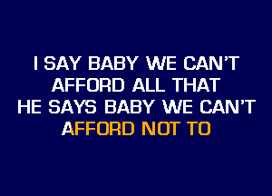 I SAY BABY WE CAN'T
AFFORD ALL THAT
HE SAYS BABY WE CAN'T
AFFORD NOT TO