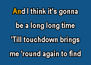 And I think it's gonna

be a long long time

'Till touchdown brings

me 'round again to find