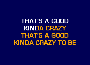 THAT'S A GOOD
KINDA CRAZY

THAT'S A GOOD
KINDA CRAZY TO BE