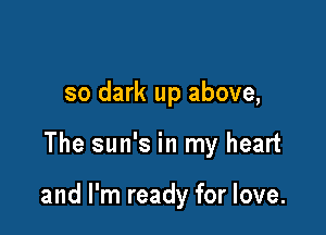 so dark up above,

The sun's in my heart

and I'm ready for love.