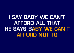 I SAY BABY WE CAN'T
AFFORD ALL THAT
HE SAYS BABY WE CAN'T
AFFORD NOT TO