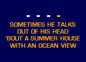 SOMETIMES HE TALKS
OUT OF HIS HEAD
'BOUT A SUMMER HOUSE

WITH AN OCEAN VIEWr