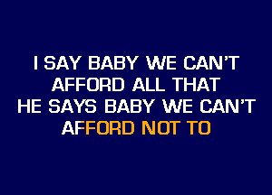 I SAY BABY WE CAN'T
AFFORD ALL THAT
HE SAYS BABY WE CAN'T
AFFORD NOT TO