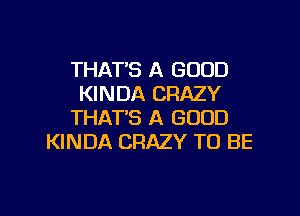 THAT'S A GOOD
KINDA CRAZY

THAT'S A GOOD
KINDA CRAZY TO BE