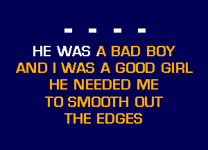 HE WAS A BAD BOY
AND I WAS A GOOD GIRL
HE NEEDED ME
TO SMOOTH OUT
THE EDGES