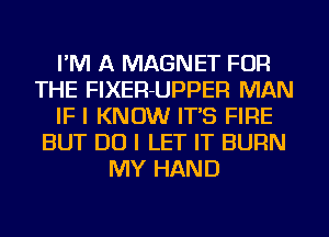 I'M A MAGNET FOR
THE FIXER-UPPER MAN
IF I KNOW IT'S FIRE
BUT DO I LET IT BURN
MY HAND