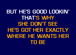 BUT HE'S GOOD LUDKIN'
THAT'S WHY
SHE DON'T SEE
HE'S GOT HER EXACTLY
WHERE HE WANTS HER
TO BE