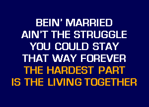 BEIN' MARRIED
AIN'T THE STRUGGLE
YOU COULD STAY
THAT WAY FOREVER
THE HARDEST PART
IS THE LIVING TOGETHER