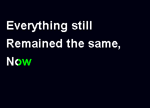 Everything still
Remained the same,

Now