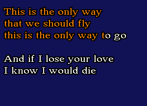 This is the only way
that we should fly
this is the only way to go

And if I lose your love
I know I would die