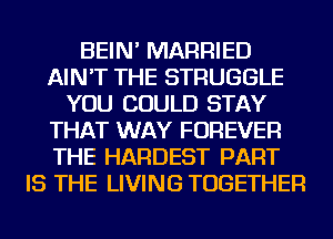 BEIN' MARRIED
AIN'T THE STRUGGLE
YOU COULD STAY
THAT WAY FOREVER
THE HARDEST PART
IS THE LIVING TOGETHER