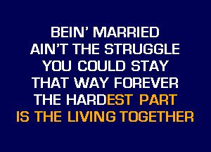 BEIN' MARRIED
AIN'T THE STRUGGLE
YOU COULD STAY
THAT WAY FOREVER
THE HARDEST PART
IS THE LIVING TOGETHER