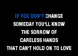 IF YOU DON'T CHANGE
SOMEDAY YOU'LL KNOW
THE SORROW 0F
CARELESS HANDS
THAT CAN'T HOLD 0 TO LOVE