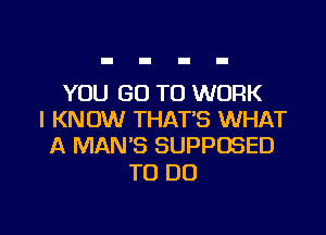 YOU GO TO WORK

I KNOW THATB WHAT
A MAN'S SUPPOSED

TO DO