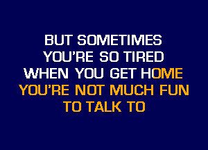 BUT SOMETIMES
YOU'RE SO TIRED
WHEN YOU GET HOME
YOU'RE NOT MUCH FUN
TO TALK TO