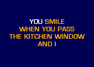 YOU SMILE
WHEN YOU PASS

THE KITCHEN WINDOW
AND I