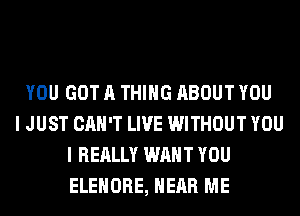 YOU GOT A THING ABOUT YOU
I JUST CAN'T LIVE WITHOUT YOU
I REALLY WANT YOU
ELEHORE, HEAR ME