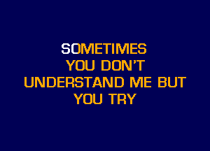 SOMETIMES
YOU DON'T

UNDERSTAND ME BUT
YOU TRY