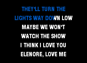 THEY'LL TURN THE
LIGHTS WAY DOWN LOW
MAYBE WE WON'T
WATCH THE SHOW
I THIHKI LOVE YOU

ELEHORE, LOVE ME I