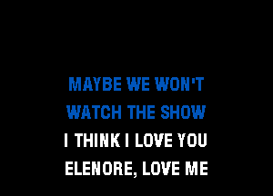 MAYBE WE WON'T

WATCH THE SHOW
I THIHKI LOVE YOU
ELEHOBE, LOVE ME