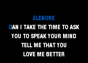 ELEHORE
CAN I TAKE THE TIME TO ASK
YOU TO SPEAK YOUR MIND
TELL ME THAT YOU
LOVE ME BETTER