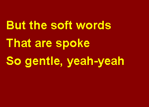 But the soft words
That are spoke

So gentle, yeah-yeah