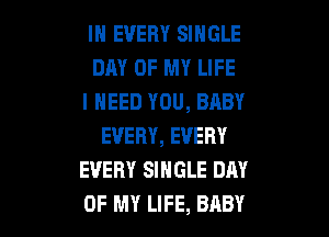 IN EVERY SINGLE
DAY OF MY LIFE
I NEED YOU, BABY

EVERY, EVERY
EVERY SINGLE DAY
OF MY LIFE, BABY