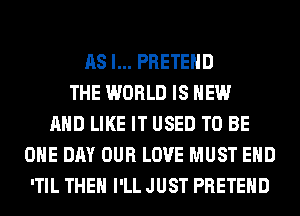 AS I... PRETEHD
THE WORLD IS NEW
AND LIKE IT USED TO BE
ONE DAY OUR LOVE MUST EHD
'TIL THEN I'LL JUST PRETEHD