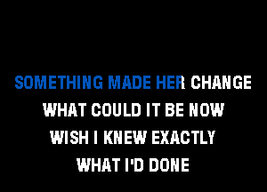 SOMETHING MADE HER CHANGE
WHAT COULD IT BE HOW
WISH I K EW EXACTLY
WHAT I'D DONE