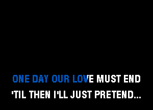 ONE DAY OUR LOVE MUST EHD
'TIL THEH I'LL JUST PRETEHD...