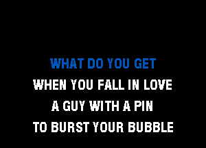 WHAT DO YOU GET
WHEN YOU FALL IN LOVE
A GUY WITH A PIN

T0 BURST YOUR BUBBLE l