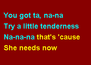 You got ta, na-na
Try a little tenderness

Na-na-na that's 'cause
She needs now