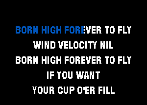 BORN HIGH FOREVER T0 FLY
WIND VELOCITY HIL
BORN HIGH FOREVER T0 FLY
IF YOU WANT
YOUR CUP O'ER FILL