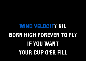 WIND VELOCITY HIL
BORN HIGH FOREVER T0 FLY
IF YOU WANT
YOUR CUP O'ER FILL