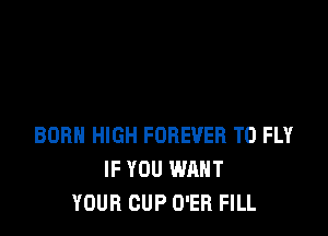 BORN HIGH FOREVER T0 FLY
IF YOU WANT
YOUR CUP O'ER FILL