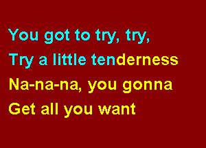 You got to try, try,
Try a little tenderness

Na-na-na, you gonna
Get all you want