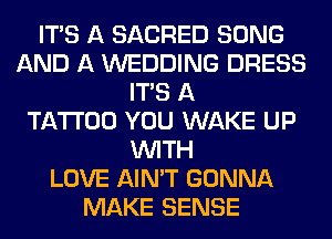 ITS A SACRED SONG
AND A WEDDING DRESS
ITS A
TATTOO YOU WAKE UP
WITH
LOVE AIN'T GONNA
MAKE SENSE