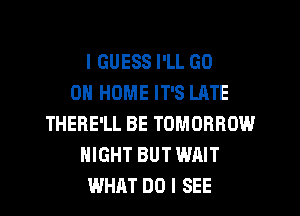 I GUESS I'LL GO
0 HOME IT'S LATE
THERE'LL BE TOMORROW
NIGHT BUT WAIT
WHAT DO I SEE