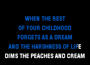 WHEN THE REST
OF YOUR CHILDHOOD
FORGETS AS A DREAM
AND THE HARSHHESS OF LIFE
DIMS THE PEACHES AND CREAM
