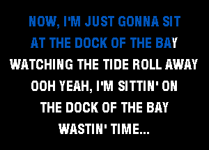 HOW, I'M JUST GONNA SIT
AT THE DOCK OF THE BAY
WATCHING THE TIDE ROLL AWAY
00H YEAH, I'M SITTIH' ON
THE DOCK OF THE BAY
WASTIH' TIME...