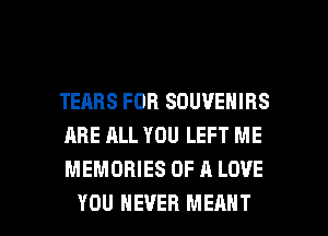 TEARS FOB SDUVENIRS
ARE ALL YOU LEFT ME
MEMORIES OF A LOVE

YOU EVER MEANT l
