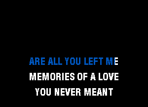 ARE ELL YOU LEFT ME
MEMORIES OF A LOVE
YOU NEVER MEANT