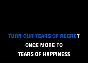 TURN OUR TEARS 0F REGRET
ONCE MORE TO
TEARS 0F HAPPINESS