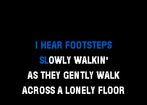 l HEAR FOOTSTEPS
SLOWLY WALKIN'
AS THEY GENTLY WALK
ACROSS A LONELY FLOOR