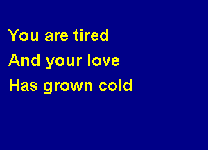 You are tired
And your love

Has grown cold