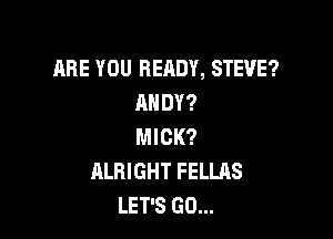 ARE YOU READY, STEVE?
ANDY?

MICK?
ALBIGHT FELLAS
LET'S GO...