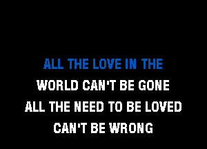 ALL THE LOVE IN THE
WORLD CAN'T BE GONE
ALL THE NEED TO BE LOVED
CAN'T BE WRONG