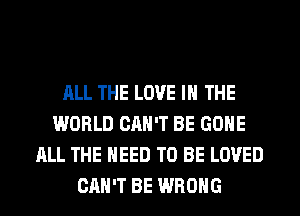 ALL THE LOVE IN THE
WORLD CAN'T BE GONE
ALL THE NEED TO BE LOVED
CAN'T BE WRONG