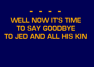 WELL NOW ITS TIME
TO SAY GOODBYE
T0 JED AND ALL HIS KIN