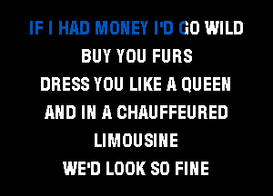 IF I HAD MONEY I'D GO WILD
BUY YOU FURS
DRESS YOU LIKE A QUEEN
AND IN A CHAUFFEURED
LIMOUSINE
WE'D LOOK SO FIHE
